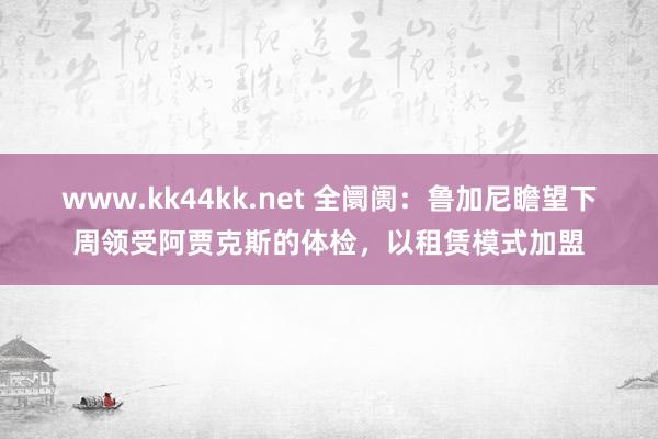 www.kk44kk.net 全阛阓：鲁加尼瞻望下周领受阿贾克斯的体检，以租赁模式加盟