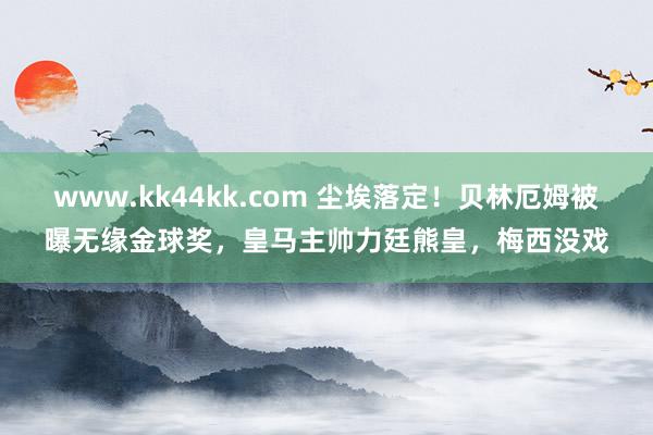 www.kk44kk.com 尘埃落定！贝林厄姆被曝无缘金球奖，皇马主帅力廷熊皇，梅西没戏