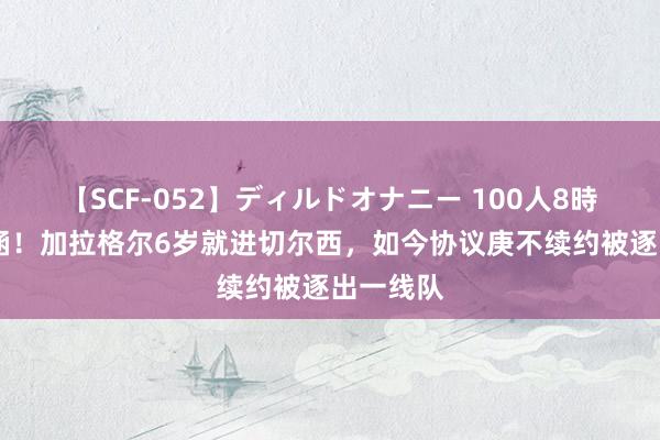 【SCF-052】ディルドオナニー 100人8時間 不包涵！加拉格尔6岁就进切尔西，如今协议庚不续约被逐出一线队