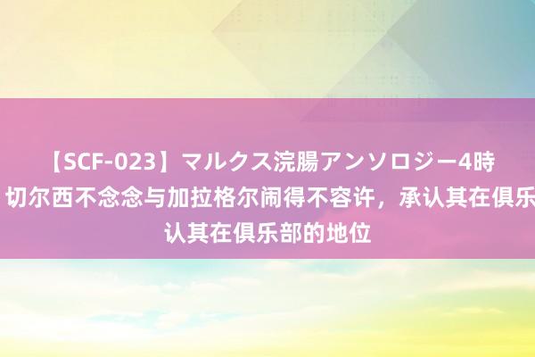 【SCF-023】マルクス浣腸アンソロジー4時間 记者：切尔西不念念与加拉格尔闹得不容许，承认其在俱乐部的地位