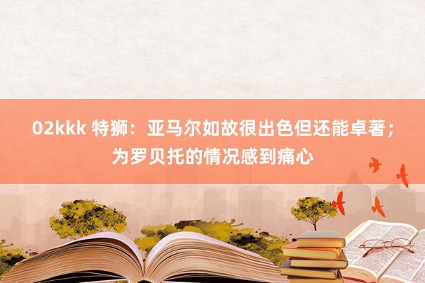 02kkk 特狮：亚马尔如故很出色但还能卓著；为罗贝托的情况感到痛心