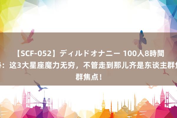 【SCF-052】ディルドオナニー 100人8時間 揭秘：这3大星座魔力无穷，不管走到那儿齐是东谈主群焦点！