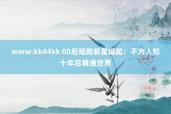 www.kk44kk 00后短跑新星崛起：不为人知十年后精通世界