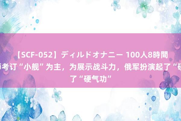 【SCF-052】ディルドオナニー 100人8時間 俄舟师考订“小舰”为主，为展示战斗力，俄军扮演起了“硬气功”