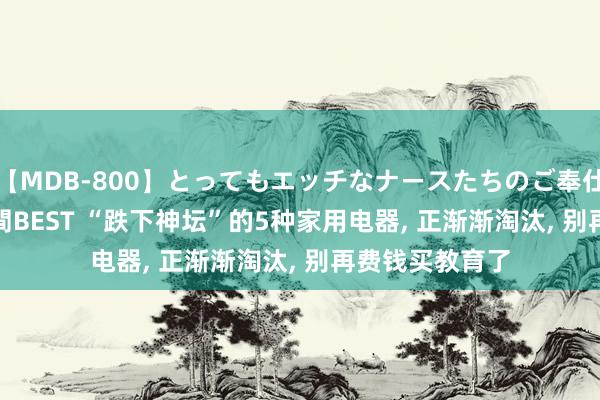 【MDB-800】とってもエッチなナースたちのご奉仕SEX 30人4時間BEST “跌下神坛”的5种家用电器， 正渐渐淘汰， 别再费钱买教育了