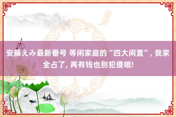 安藤えみ最新番号 等闲家庭的“四大闲置”， 我家全占了， 再有钱也别犯傻哦!