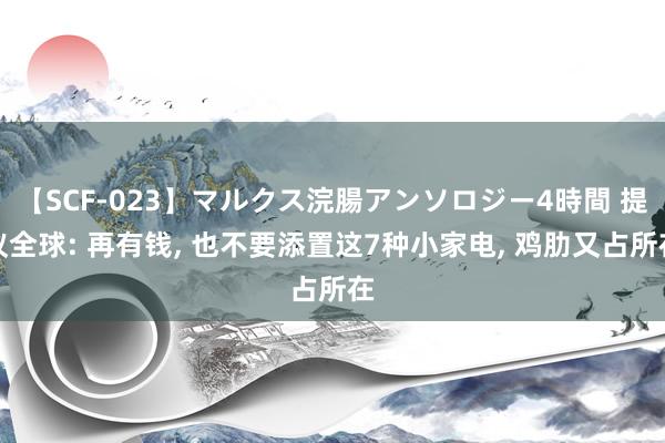 【SCF-023】マルクス浣腸アンソロジー4時間 提议全球: 再有钱， 也不要添置这7种小家电， 鸡肋又占所在