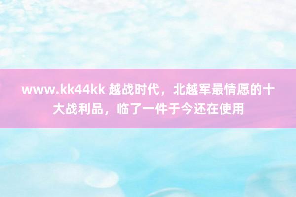 www.kk44kk 越战时代，北越军最情愿的十大战利品，临了一件于今还在使用