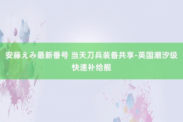 安藤えみ最新番号 当天刀兵装备共享-英国潮汐级快速补给舰