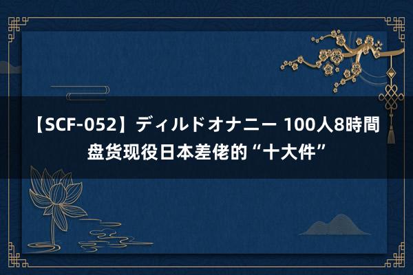 【SCF-052】ディルドオナニー 100人8時間 盘货现役日本差佬的“十大件”