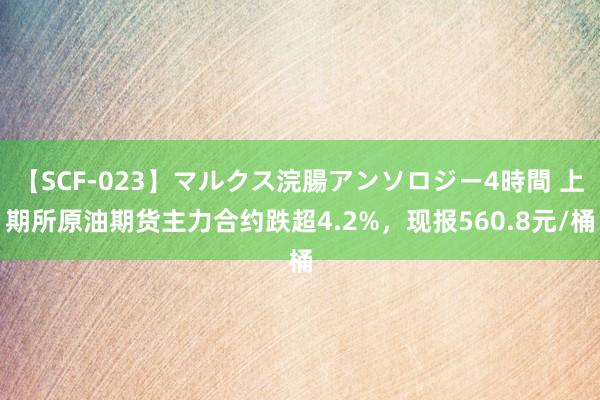 【SCF-023】マルクス浣腸アンソロジー4時間 上期所原油期货主力合约跌超4.2%，现报560.8元/桶