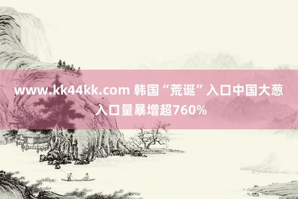 www.kk44kk.com 韩国“荒诞”入口中国大葱 入口量暴增超760%