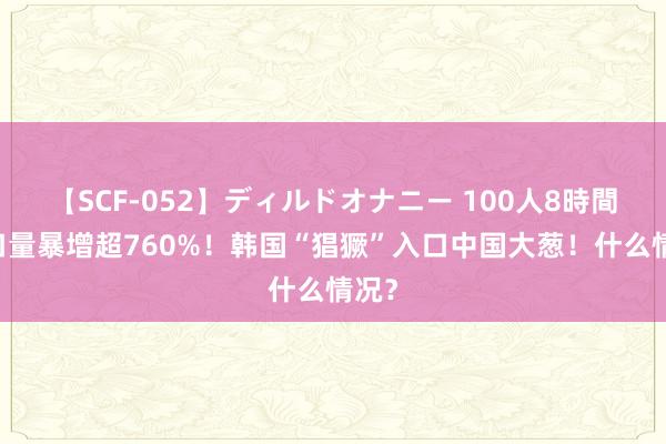 【SCF-052】ディルドオナニー 100人8時間 入口量暴增超760%！韩国“猖獗”入口中国大葱！什么情况？