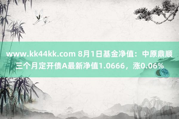 www.kk44kk.com 8月1日基金净值：中原鼎顺三个月定开债A最新净值1.0666，涨0.06%