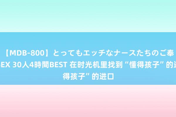 【MDB-800】とってもエッチなナースたちのご奉仕SEX 30人4時間BEST 在时光机里找到“懂得孩子”的进口