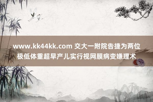 www.kk44kk.com 交大一附院告捷为两位极低体重超早产儿实行视网膜病变嫌理术