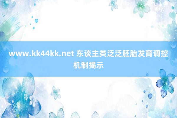 www.kk44kk.net 东谈主类泛泛胚胎发育调控机制揭示