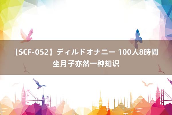 【SCF-052】ディルドオナニー 100人8時間 坐月子亦然一种知识