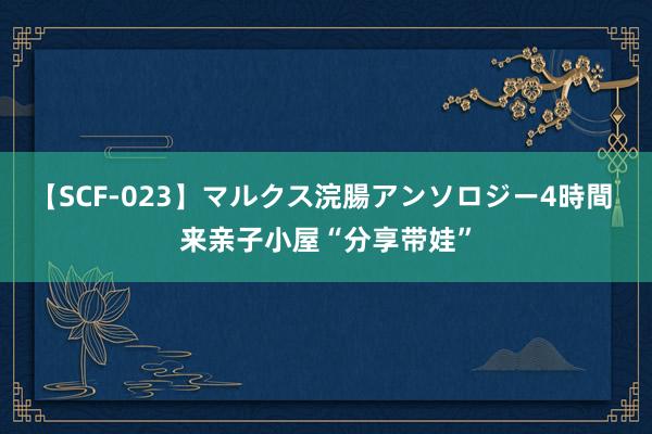 【SCF-023】マルクス浣腸アンソロジー4時間 来亲子小屋“分享带娃”