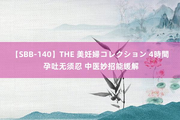 【SBB-140】THE 美妊婦コレクション 4時間 孕吐无须忍 中医妙招能缓解