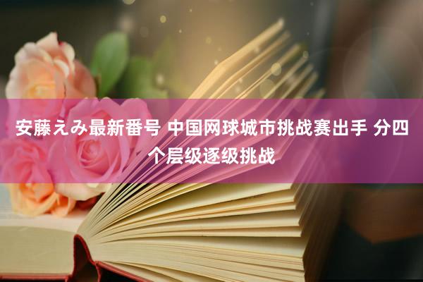 安藤えみ最新番号 中国网球城市挑战赛出手 分四个层级逐级挑战