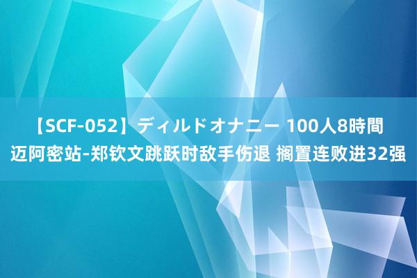 【SCF-052】ディルドオナニー 100人8時間 迈阿密站-郑钦文跳跃时敌手伤退 搁置连败进32强