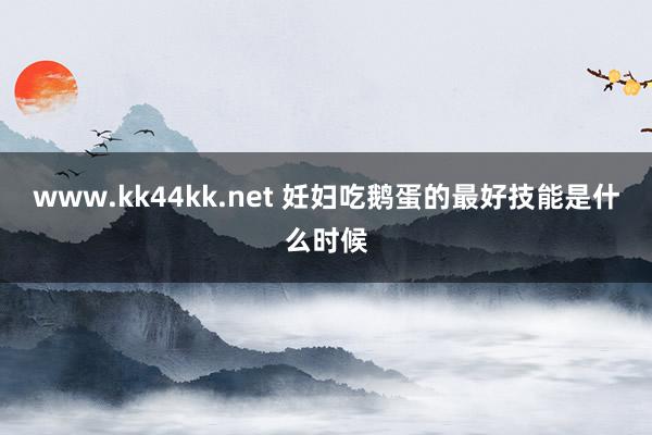 www.kk44kk.net 妊妇吃鹅蛋的最好技能是什么时候