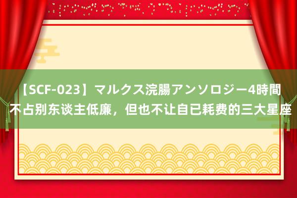 【SCF-023】マルクス浣腸アンソロジー4時間 不占别东谈主低廉，但也不让自已耗费的三大星座