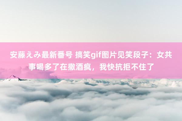 安藤えみ最新番号 搞笑gif图片见笑段子：女共事喝多了在撒酒疯，我快抗拒不住了