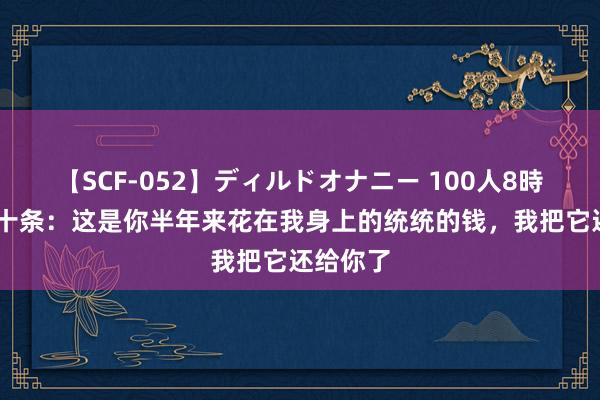 【SCF-052】ディルドオナニー 100人8時間 见笑十条：这是你半年来花在我身上的统统的钱，我把它还给你了