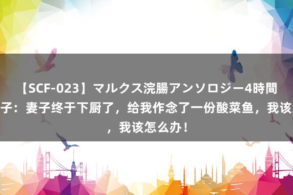 【SCF-023】マルクス浣腸アンソロジー4時間 搞笑段子：妻子终于下厨了，给我作念了一份酸菜鱼，我该怎么办！