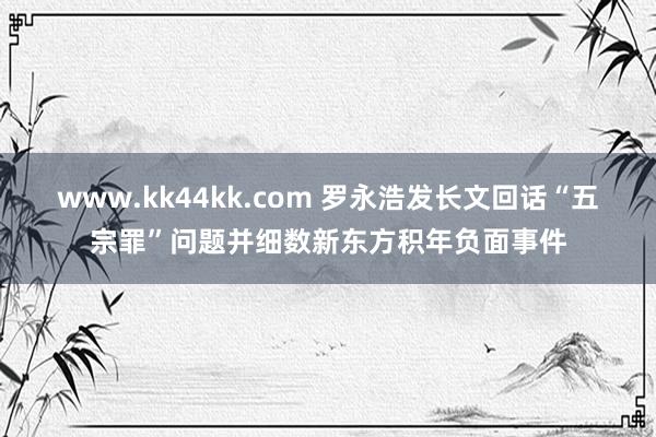 www.kk44kk.com 罗永浩发长文回话“五宗罪”问题并细数新东方积年负面事件