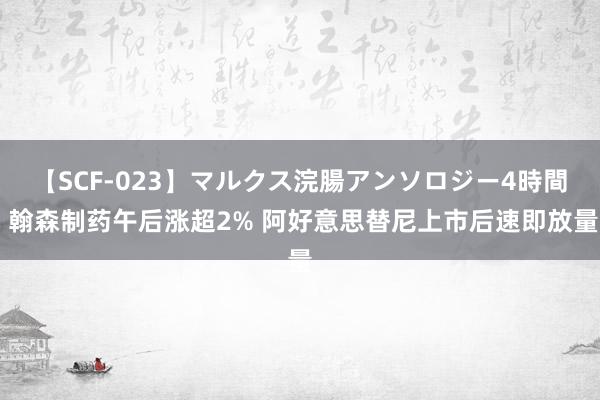 【SCF-023】マルクス浣腸アンソロジー4時間 翰森制药午后涨超2% 阿好意思替尼上市后速即放量