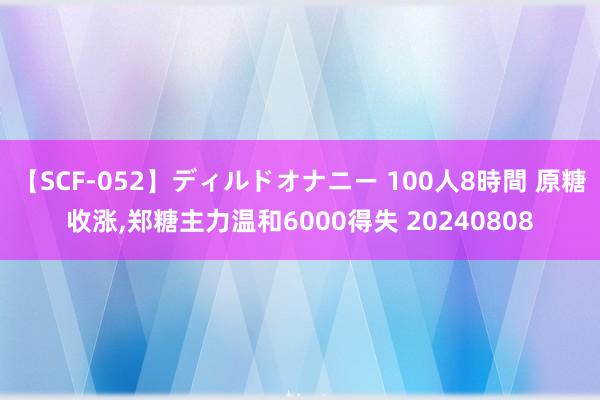 【SCF-052】ディルドオナニー 100人8時間 原糖收涨，郑糖主力温和6000得失 20240808