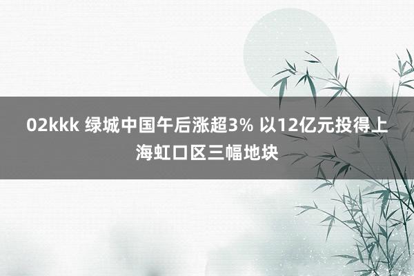 02kkk 绿城中国午后涨超3% 以12亿元投得上海虹口区三幅地块