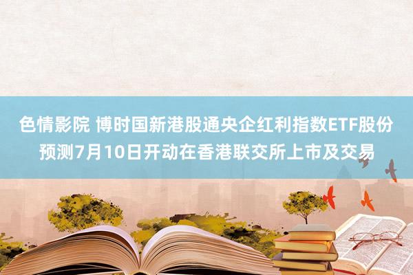 色情影院 博时国新港股通央企红利指数ETF股份预测7月10日开动在香港联交所上市及交易