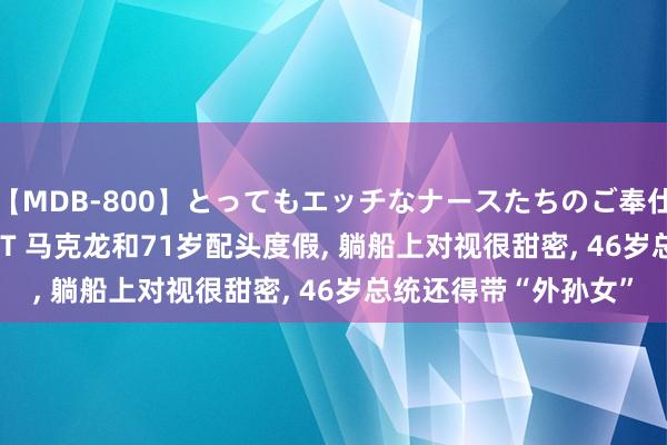 【MDB-800】とってもエッチなナースたちのご奉仕SEX 30人4時間BEST 马克龙和71岁配头度假， 躺船上对视很甜密， 46岁总统还得带“外孙女”