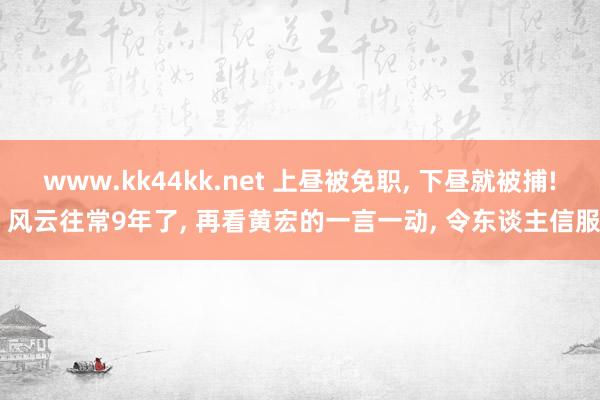 www.kk44kk.net 上昼被免职， 下昼就被捕! 风云往常9年了， 再看黄宏的一言一动， 令东谈主信服