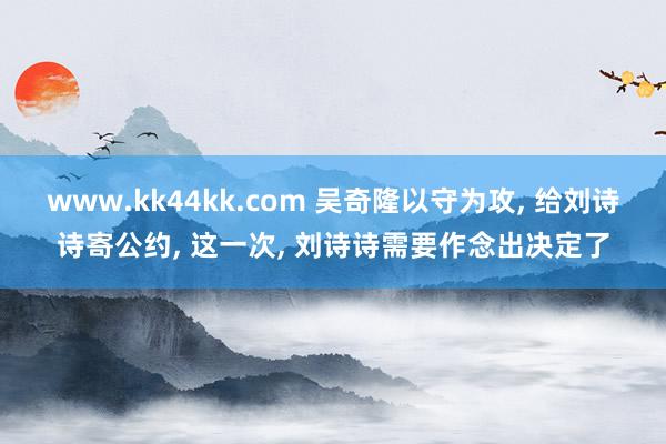 www.kk44kk.com 吴奇隆以守为攻， 给刘诗诗寄公约， 这一次， 刘诗诗需要作念出决定了