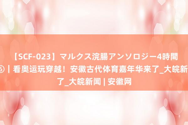 【SCF-023】マルクス浣腸アンソロジー4時間 文静对话⑥｜看奥运玩穿越！安徽古代体育嘉年华来了_大皖新闻 | 安徽网