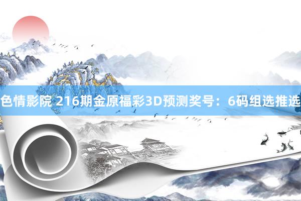 色情影院 216期金原福彩3D预测奖号：6码组选推选