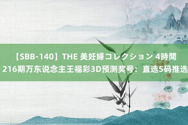 【SBB-140】THE 美妊婦コレクション 4時間 216期万东说念主王福彩3D预测奖号：直选5码推选