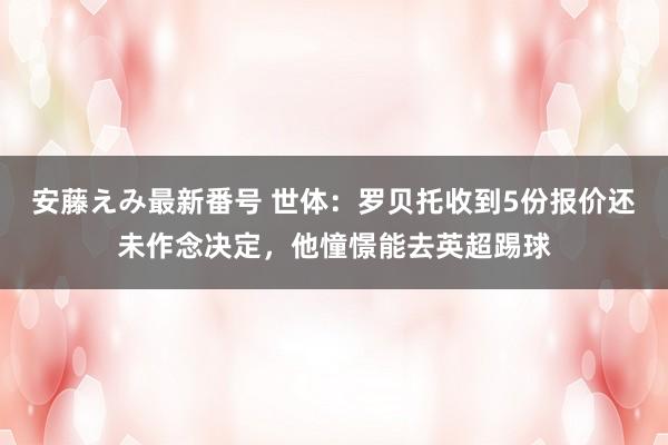 安藤えみ最新番号 世体：罗贝托收到5份报价还未作念决定，他憧憬能去英超踢球