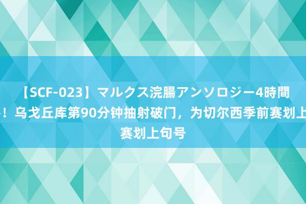 【SCF-023】マルクス浣腸アンソロジー4時間 绝平！乌戈丘库第90分钟抽射破门，为切尔西季前赛划上句号