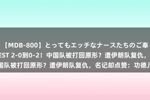 【MDB-800】とってもエッチなナースたちのご奉仕SEX 30人4時間BEST 2-0到0-2！中国队被打回原形？遭伊朗队复仇，名记却点赞：功德儿