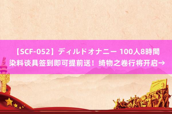 【SCF-052】ディルドオナニー 100人8時間 染料谈具签到即可提前送！绮物之卷行将开启→