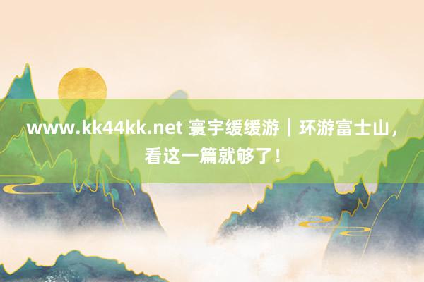 www.kk44kk.net 寰宇缓缓游｜环游富士山，看这一篇就够了！