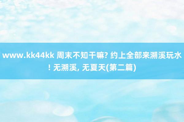 www.kk44kk 周末不知干嘛? 约上全部来溯溪玩水! 无溯溪， 无夏天(第二篇)