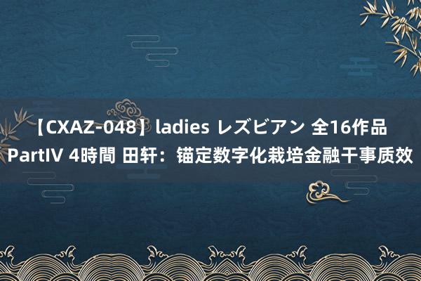 【CXAZ-048】ladies レズビアン 全16作品 PartIV 4時間 田轩：锚定数字化栽培金融干事质效