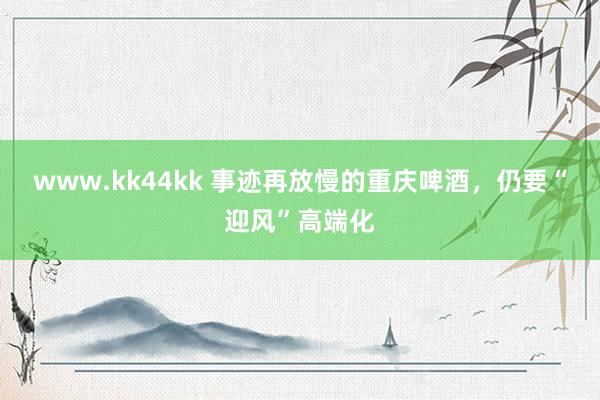 www.kk44kk 事迹再放慢的重庆啤酒，仍要“迎风”高端化